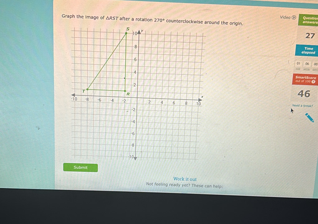 Video Questio
Graph the Image of △ RST after a rotation
answere
27
Time
elapsed
01 06 00
MIN sec
SmartScore
out of 100 0
46
Need a break?
Work it out
Not feeling ready yet? These can help: