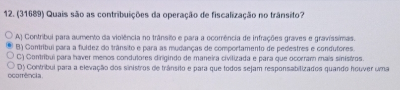 (31689) Quais são as contribuições da operação de fiscalização no trânsito?
A) Contribui para aumento da violência no trânsito e para a ocorrência de infrações graves e gravíssimas.
B) Contribui para a fluidez do trânsito e para as mudanças de comportamento de pedestres e condutores.
C) Contribui para haver menos condutores dirigindo de maneira civilizada e para que ocorram mais sinístros.
D) Contribui para a elevação dos sinistros de trânsito e para que todos sejam responsabilizados quando houver uma
ocorrência.