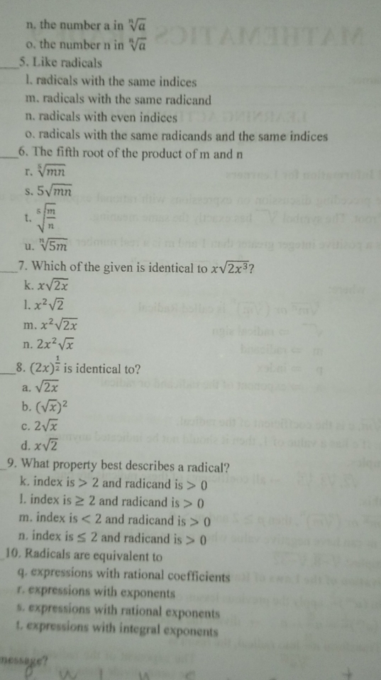 n. the number a in sqrt[n](a)
o. the number n in sqrt[n](a)
_5. Like radicals
l. radicals with the same indices
m. radicals with the same radicand
n. radicals with even indices
o. radicals with the same radicands and the same indices
_6. The fifth root of the product of m and n
r. sqrt[5](mn)
S. 5sqrt(mn)
t. sqrt[5](frac m)n
u. sqrt[n](5m)
_7. Which of the given is identical to xsqrt(2x^3) 7
k. xsqrt(2x)
1. x^2sqrt(2)
m. x^2sqrt(2x)
n. 2x^2sqrt(x)
__8. (2x)^ 1/2  is identical to?
a. sqrt(2x)
b. (sqrt(x))^2
c. 2sqrt(x)
d. xsqrt(2)
_9. What property best describes a radical?
k. index is 2 and radicand is 0
1. index is ≥ 2 and radicand is 0
m. index is <2</tex> and radicand is>0
n. index is ≤ 2 and radicand is 0
10. Radicals are equivalent to
q. expressions with rational coefficients
r. expressions with exponents
s. expressions with rational exponents
t. expressions with integral exponents
nessaue?