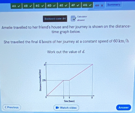 4A 48 4C 4D 4E 4F 4G 4H Summary 
Bookwork code: 4H allowed Calculator 
Amelie travelled to her friend's house and her journey is shown on the distance- 
time graph below. 
She travelled the final 4 hours of her journey at a constant speed of 60 km/h. 
Work out the value of d 
d 
ξ 270
0 3 4 8 
Time (hours) 
< Previous ■* Watch video Answer