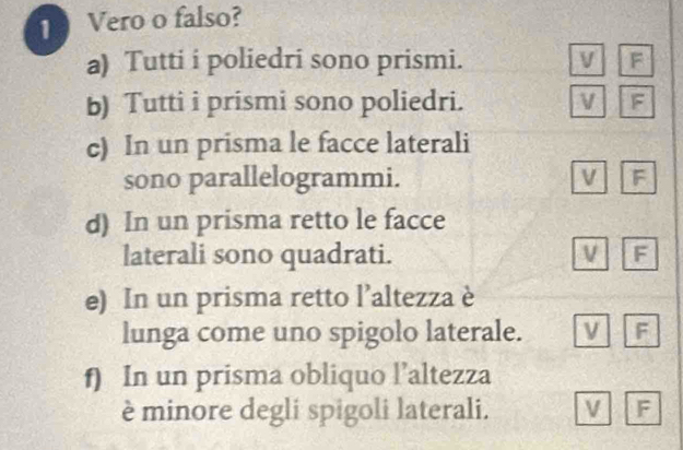 Vero o falso?
a) Tutti i poliedri sono prismi. V F
b) Tutti i prismi sono poliedri. V F
c) In un prisma le facce laterali
sono parallelogrammi. F
d) In un prisma retto le facce
laterali sono quadrati. V F
e) In un prisma retto l’altezza è
lunga come uno spigolo laterale. v F
f) In un prisma obliquo l’altezza
è minore degli spigoli laterali. V F