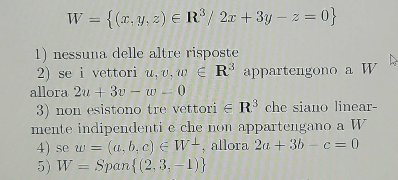 W= (x,y,z)∈ R^3/2x+3y-z=0
1) nessuna delle altre risposte
2) se i vettori u, v, w∈ R^3 appartengono a W
allora 2u+3v-w=0
3) non esistono tre vettori ∈ R^3 che siano linear-
mente indipendenti e che non appartengano a W
4) se w=(a,b,c)∈ W^(⊥) , allora 2a+3b-c=0
5) W= Span  (2,3,-1)