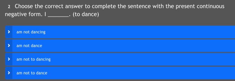 Choose the correct answer to complete the sentence with the present continuous
negative form. I_ . (to dance)
am not dancing
am not dance
am not to dancing
am not to dance