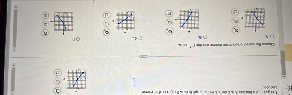 The graph of a function, f, is shown. Use this graph to draw the graph of its inverse 
function. 
7 
Choose the correct graph of the inverse function f^(-1) below. 
A. 
B. 
C. 
D. 
B