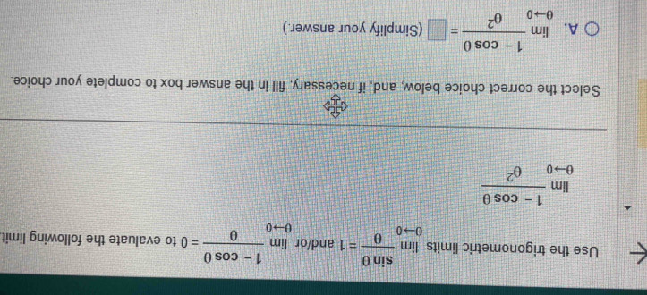 Use the trigonometric limits limlimits _θ to 0 sin θ /θ  =1 and/or limlimits _θ to 0 (1-cos θ )/θ  =0 to evaluate the following limit
limlimits _θ to 0 (1-cos θ )/θ^2 
Select the correct choice below, and, if necessary, fill in the answer box to complete your choice.
A. limlimits _θ to 0 (1-cos θ )/θ^2 =□ (Simplify your answer.)