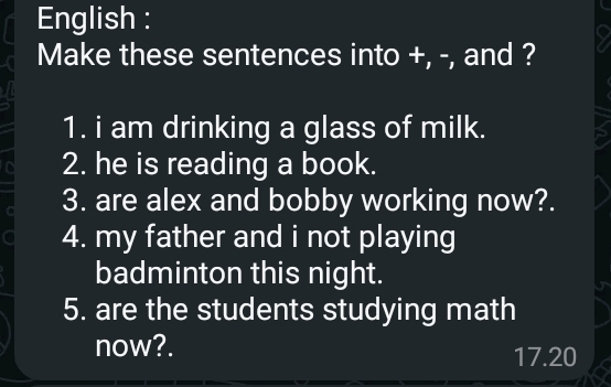 English : 
Make these sentences into +, -, and ? 
1. i am drinking a glass of milk. 
2. he is reading a book. 
3. are alex and bobby working now?. 
4. my father and i not playing 
badminton this night. 
5. are the students studying math 
now?. 17.20