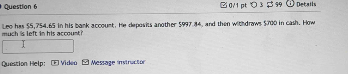 0/1 ptつ 3 $99 Details 
Leo has $5,754.65 in his bank account. He deposits another $997.84, and then withdraws $700 in cash. How 
much is left in his account? 
Question Help: Video Message instructor