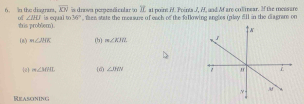 In the diagram, overleftrightarrow KN is drawn perpendicular to overline IL at point H. Points J, H, and M are collinear. If the measure
of ∠ IHJ is equal to 36° , then state the measure of each of the following angles (play fill in the diagram on
this problem).
(a) m∠ JHK (b) m∠ KHL
(c) m∠ MHL (d) ∠ JHN
Reasoning