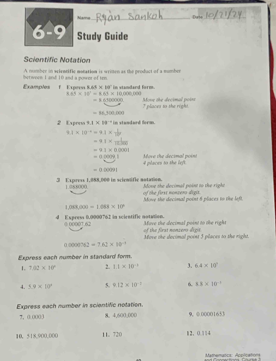 Name _Date_ 
6-9 Study Guide 
Scientific Notation 
A number in scientific notation is written as the product of a number 
between 1 and 10 and a power of ten. 
Examples 1 Express 8.65* 10^7 in standard form.
8.65* 10^7=8.65* 10,000,000
=8.6500000. Move the decimal point
7 places to the right.
=86,500,000
2 Express 9.1* 10^(-4) in standard form.
9.1* 10^(-4)=9.1*  1/10^4 
=9.1*  1/10,000 
=9.1* 0.0001
=0.0009.1 Move the decimal point 
4 places to the left.
=0.00091
3 Express 1,088,000 in scientific notation.
1.088000. Move the decimal point to the right 
of the first nonzero digit. 
Move the decimal point 6 places to the left.
1,088,000=1.088* 10^6
4 Express 0.0000762 in scientific notation.
0.00007.62 Move the decimal point to the right 
of the first nonzero digit. 
Move the decimal point 5 places to the right.
0.0000762=7.62* 10^(-5)
Express each number in standard form. 
1. 7.02* 10^4 2. 1.1* 10^(-3) 3. 6.4* 10^7
4. 5.9* 10^8 5. 9.12* 10^(-2) 6. 8.8* 10^(-5)
Express each number in scientific notation. 
7. 0.0003 8. 4,600,000 9. 0.00001653
10. 518,900,000 11. 720 12. 0.114
Mathematics: Applications