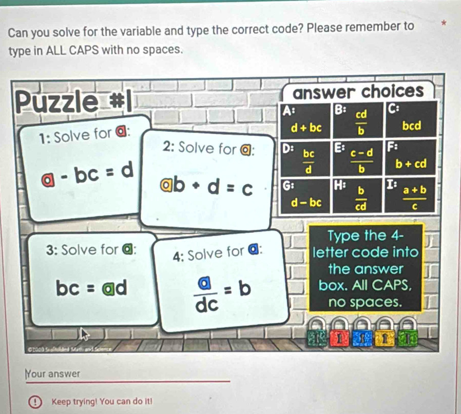 Can you solve for the variable and type the correct code? Please remember to *
type in ALL CAPS with no spaces.
Puzzle answer choices
A : B:  cd/b  bcd
1: Solve for @: C :
d+bc
2: Solve for @: D:  bc/d   (c-d)/b  F :
b+cd
 enclosecircle9-bc=d @b+d=c G: I :  (a+b)/c 
d-bc  b/cd 
Type the 4-
3: Solve for @: letter code into
4: Solve for @:
frac boxed adc=b
the answer
bc = ad box. All CAPS,
no spaces.
1
)Your answer
D Keep trying! You can do it!