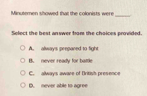 Minutemen showed that the colonists were
Select the best answer from the choices provided.
A. always prepared to fight
B. never ready for battle
C. always aware of British presence
D. never able to agree