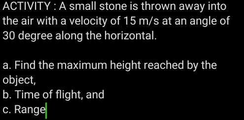 ACTIVITY : A small stone is thrown away into 
the air with a velocity of 15 m/s at an angle of
30 degree along the horizontal. 
a. Find the maximum height reached by the 
object, 
b. Time of flight, and 
c. Range