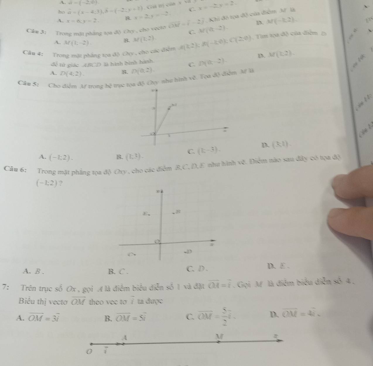 A. vector a=(-2,0).
ho vector a=(x-4;3),vector b=(-2;y+1). Gii trị của x vá x=-2;y=2
C.
. Khi đó tạa B° của điểm
A. x=6;y=2. B. x=2;y=-2. 3surd 
Câu 3: Trong mặt phẳng tọa độ Oxy , cho vecto vector OM=vector n-2vector j M(0(x-2)).
D. M(-k,2).
1 
C.
B. M(1;2).
Câu 4: Trong mặt phẳng tọa độ Oxy , cho các điểm A(1,-2) B(-8,4);C(2;0) mt 30° án diễn  D
A. M(1;-2). M(k^(2).)
đễ tử giác ABCD là hình bình hành.
C. D((0,-2). D.
A. D(4;2endpmatrix .
B. D(0:2).
5. Tọa độ điễm M là
Câu 5: Cho điễm M trong hệ trục t độ Oay như hình kQ
s  l b
ậ n  t
C. (k-3). D. ((3;1) .
A. (-1;2). B. (1;3).
Câu 6: Trong mặt phẳng tọa độ Oxy , cho các điểm B,C, D,E như hình vẽ. Điễm nào sau đây có tọa độ
(-1;2) ?
A. B . B. C .
C. D . D. E .
7: Trên trục số Ox , gọi .4 là điểm biểu diễn số 1 và đặt overline OA=overline i. Gọi M là điểm biểu diễn số 4 .
Biểu thị vectơ overline OM theo vec to vector i ta được
A. overline OM=3overline i B. overline OM=5overline i C. overline OM= 5/2 overline i.
D. overline OM=4
A
M
0 overline i