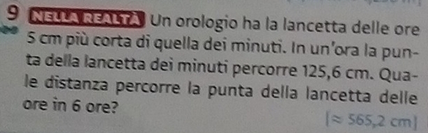 NELLA REALTA. Un orologio ha la lancetta delle ore
5 cm più corta di quella dei minuti. In un'ora la pun- 
ta della lancetta dei minuti percorre 125,6 cm. Qua- 
le distanza percorre la punta della lancetta delle 
ore in 6 ore?
[approx 565,2cm]