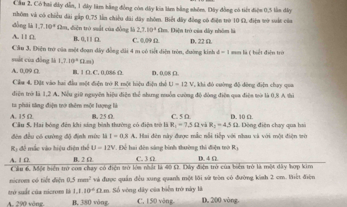 Có hai dãy dẫn, 1 dây làm bằng đồng còn dây kìa làm bằng nhôm. Dây đồng có tiết điện 0,5 lần dây
nhôm và có chiều dài gắp 0,75 lần chiều dài dây nhôm. Biết dây đồng có điện trở 10 Ω, điện trở suất của
đồng là 1,7.10^(-8)Omega m , điện trở suất của đồng là 2,7.10^(-8)Omega m. Điện trở của dây nhôm là
A. 11 Ω. B. 0,11 Ω. C. 0,09 Ω. D. 22Ω.
Câu 3. Điện trở của một đoạn dây đồng dài 4 m có tiết diện tròn, đường kính d=1mm là ( biết điện trở
suất của đồng là 1,7.10^(-8)Omega .m)
A. 0,09 Ω. B. 1 Ω C. 0,086 Ω D. 0,08 Ω.
Câu 4. Đặt vào hai đầu một điện trở R một hiệu điện thể U=12V , khi đó cường độ dòng điện chạy qua
điện trở là 1,2 A. Nếu giữ nguyên hiệu điện thể nhưng muốn cường độ dòng điện qua điện trở là 0,8 A thì
ta phải tăng điện trở thêm một lượng là
A. 15 Ω B. 25 Ω. C.5 Ω. D. 10 Ω.
Câu 5. Hai bóng đèn khi sáng bình thường có điện trở là R_1=7,5Omega và R_2=4,5Omega. Dòng điện chạy qua hai
đèn đều có cường độ định mức là I=0.8A L. Hai đèn này được mắc nổi tiếp với nhau và với một điện trở
R3 để mắc vào hiệu điện thể U=12V. Để hai đèn sáng bình thường thì điện trở R_3
A. I Ω B. 2 Ω. C.3 Ω D. 4 Ω.
Câu 6. Một biến trở con chạy có điện trở lớn nhất là 40 Ω. Dây điện trở của biển trở là một dây hợp kim
nicrom có tiết diện 0.5mm^2 và được quấn đều xung quanh một lõi sứ tròn có đường kính 2 cm. Biết điện
trở suất của nicrom là 1,1.10^(-6)Omega .m Số vòng dây của biến trở này là
A. 290 vòng. B. 380 vòng. C. 150 vòng. D. 200 vòng.