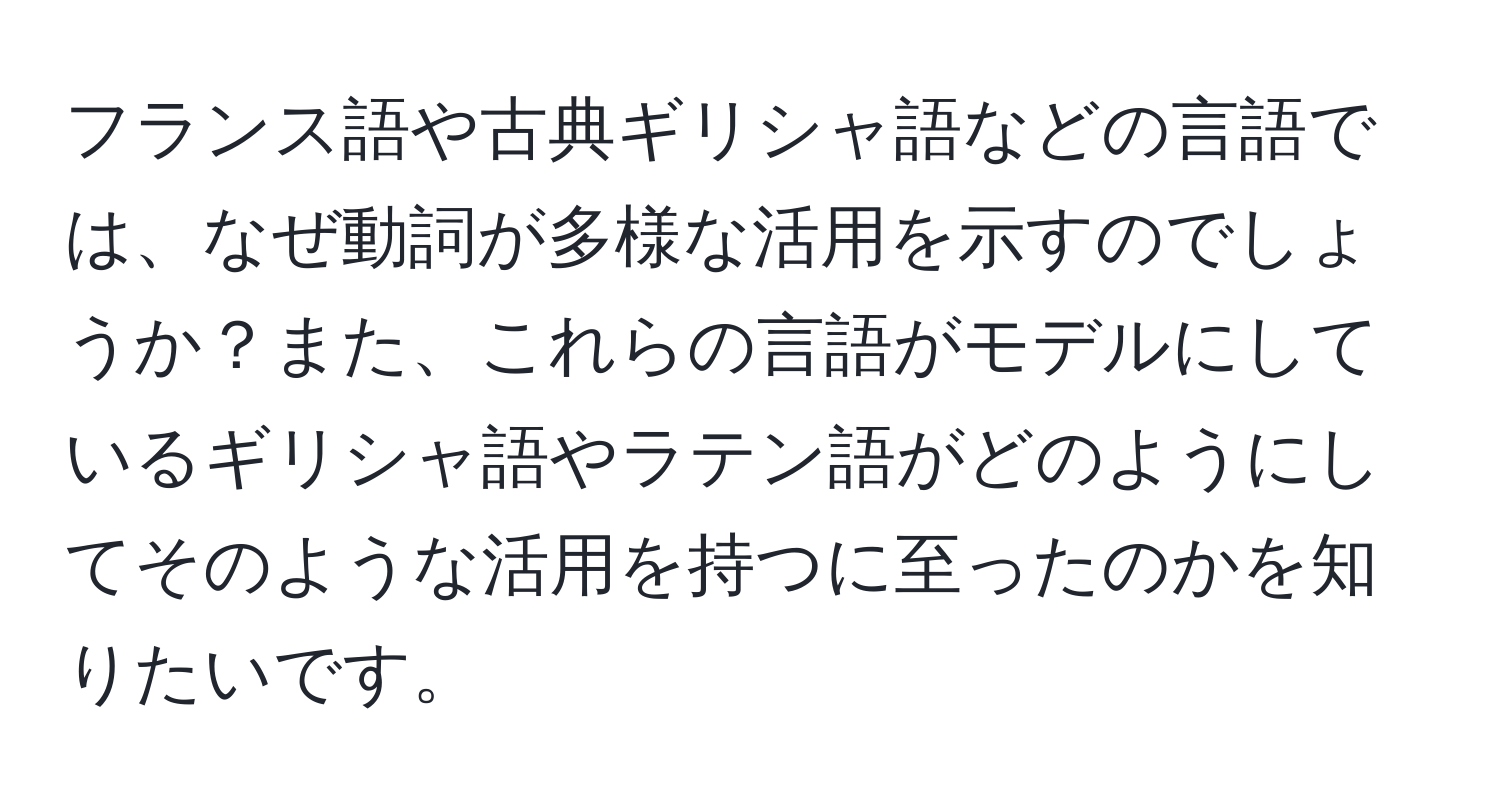 フランス語や古典ギリシャ語などの言語では、なぜ動詞が多様な活用を示すのでしょうか？また、これらの言語がモデルにしているギリシャ語やラテン語がどのようにしてそのような活用を持つに至ったのかを知りたいです。