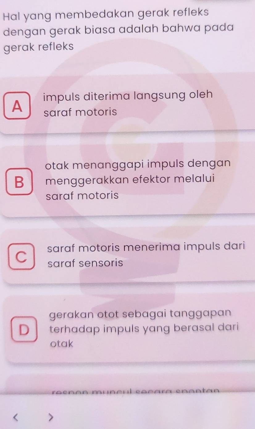 Hal yang membedakan gerak refleks
dengan gerak biasa adalah bahwa pada
gerak refleks
impuls diterima langsung oleh
A
saraf motoris
otak menanggapi impuls dengan
B menggerakkan efektor melalui
saraf motoris
saraf motoris menerima impuls dari
C
saraf sensoris
gerakan otot sebagai tanggapan 
D terhadap impuls yang berasal dari
otak
n Cenanton