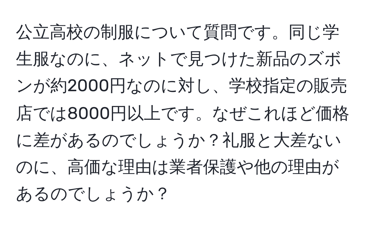 公立高校の制服について質問です。同じ学生服なのに、ネットで見つけた新品のズボンが約2000円なのに対し、学校指定の販売店では8000円以上です。なぜこれほど価格に差があるのでしょうか？礼服と大差ないのに、高価な理由は業者保護や他の理由があるのでしょうか？