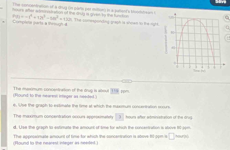 Save 
The concentration of a drug (in parts per million) In a patient's bloodstream ta 
hours after administration of the drug is given by the function
P(t)=-t^4+12t^3-58t^2+132t The corresponding graph is shown to the right. 
Complete parts a through d
a 
The maximum concentration of the drug is about 119 ppm. 
(Round to the nearest integer as needed.) 
c. Use the graph to estimate the time at which the maximum concentration occurs. 
The maximum concentration occurs approximately 3 hours after administration of the drug 
d. Use the graph to estimate the amount of time for which the concentration is above 80 ppm. 
The approximate amount of time for which the concentration is above 80 ppm is □ h ou (s 
(Round to the nearest integer as needed.)