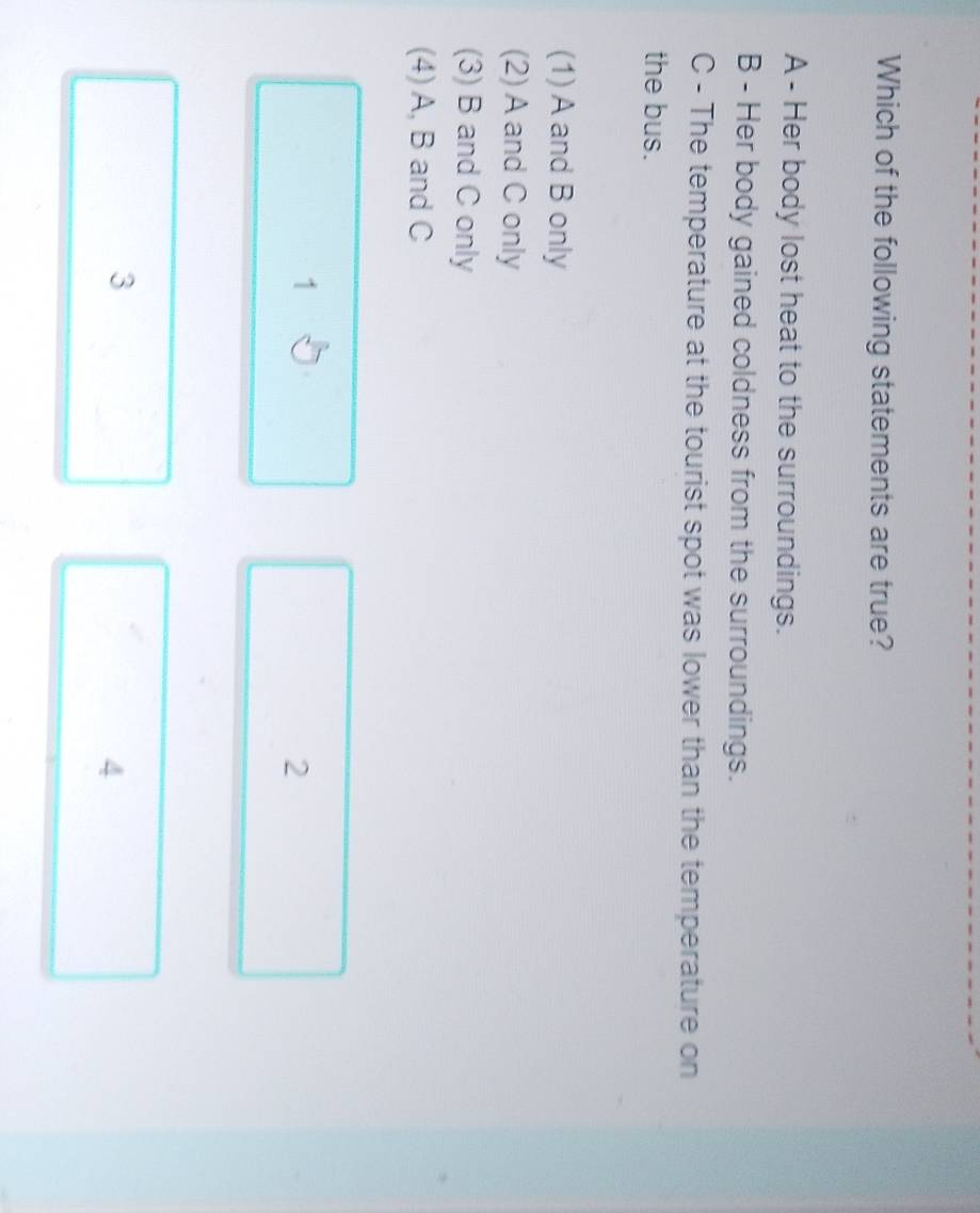Which of the following statements are true?
A - Her body lost heat to the surroundings.
B - Her body gained coldness from the surroundings.
C - The temperature at the tourist spot was lower than the temperature on
the bus.
(1) A and B only
(2) A and C only
(3) B and C only
(4) A, B and C
1
2
3
4