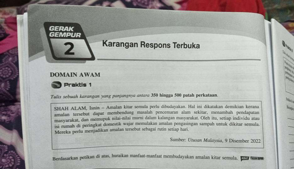 GERAK 
GEMPUR
2 Karangan Respons Terbuka 
a 

DOMAIN AWAM 
Praktis 1 
Tulis sebuah karangan yang panjangnya antara 350 hingga 500 patah perkataan. 
Poika à 2
SHAH ALAM, Isnin - Amalan kitar semula perlu dibudayakan. Hal ini dikatakan demikian kerana Encnja 
amalan tersebut dapat membendung masalah pencemaran alam sekitar, menambah pendapatan 
masyarakat, dan memupuk nilai-nilai murni dalam kalangan masyarakat. Oleh itu, setiap individu atau 
isi rumah di peringkat domestik wajar memulakan amalan pengasingan sampah untuk dikitar semula. 
Mereka perlu menjadikan amalan tersebut sebagai rutin setiap hari. 
Sumber: Utusan Malaysia, 9 Disember 2022
Berdasarkan petikan di atas, huraikan manfaat-manfaat membudayakan amalan kitar semula. KBAT TXLDN SPM