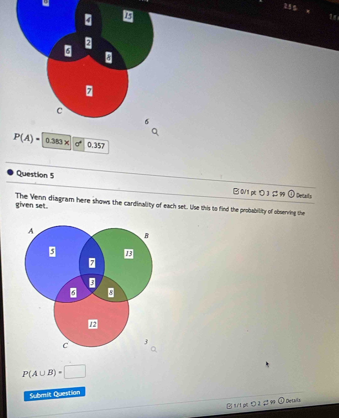 24g
P(A)=0.383* 10^4 0.357
Question 5 
□ 0/1 pt つ 3 % 99 ① Details 
given set. The Venn diagram here shows the cardinality of each set. Use this to find the probability of observing the
P(A∪ B)=□
Submit Question 
B 1/1 pt つ 2 $99 ① Details