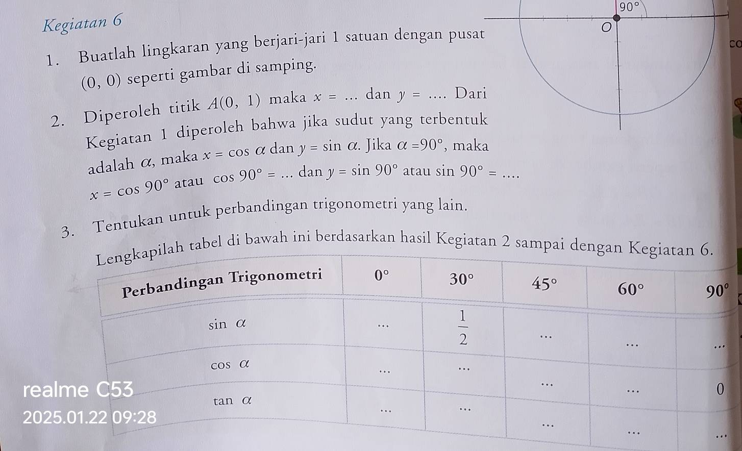 90°
Kegiatan 6
1. Buatlah lingkaran yang berjari-jari 1 satuan dengan pus
Co
(0,0) seperti gambar di samping.
2. Diperoleh titik A(0,1) maka x=... _ dan y=... _ D
Kegiatan 1 diperoleh bahwa jika sudut yang terbentuk
adalah α, maka x=cos alpha dan y=sin alpha .. Jika alpha =90° , maka
x=cos 90° atau cos 90°= ...dany=sin 90° _ atau sin 90°= _ ...
3. Tentukan untuk perbandingan trigonometri yang lain.
tabel di bawah ini berdasarkan hasil Kegiatan 2 sampai de
rea
202