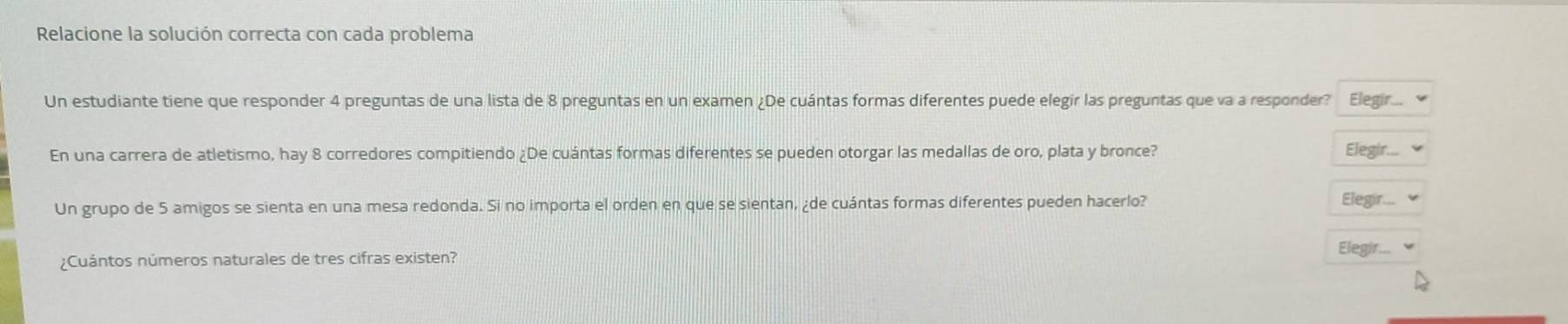 Relacione la solución correcta con cada problema 
Un estudiante tiene que responder 4 preguntas de una lista de 8 preguntas en un examen ¿De cuántas formas diferentes puede elegir las preguntas que va a responder? Elegir... 
En una carrera de atletismo, hay 8 corredores compitiendo ¿De cuántas formas diferentes se pueden otorgar las medallas de oro, plata y bronce? Elegir... 
Un grupo de 5 amigos se sienta en una mesa redonda. Si no importa el orden en que se sientan, ¿de cuántas formas diferentes pueden hacerlo? Elegir... 
Elegir... 
¿Cuántos números naturales de tres cifras existen?