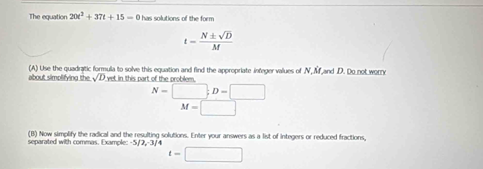 The equation 20t^2+37t+15=0 has solutions of the form
t= N± sqrt(D)/M 
(A) Use the quadratic formula to solve this equation and find the appropriate integer values of N, M and D. Do not worry 
about simplifying the sqrt(D) yet in this part of the problem.
N=□; D=□
M=□
(B) Now simplify the radical and the resulting solutions. Enter your answers as a list of integers or reduced fractions, 
separated with commas. Example: -5/2, -3/4
t=□