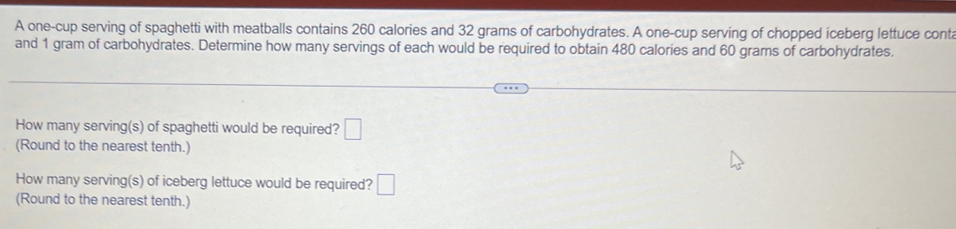 A one-cup serving of spaghetti with meatballs contains 260 calories and 32 grams of carbohydrates. A one-cup serving of chopped iceberg lettuce conta 
and 1 gram of carbohydrates. Determine how many servings of each would be required to obtain 480 calories and 60 grams of carbohydrates. 
How many serving(s) of spaghetti would be required? □ 
(Round to the nearest tenth.) 
How many serving(s) of iceberg lettuce would be required? □ 
(Round to the nearest tenth.)