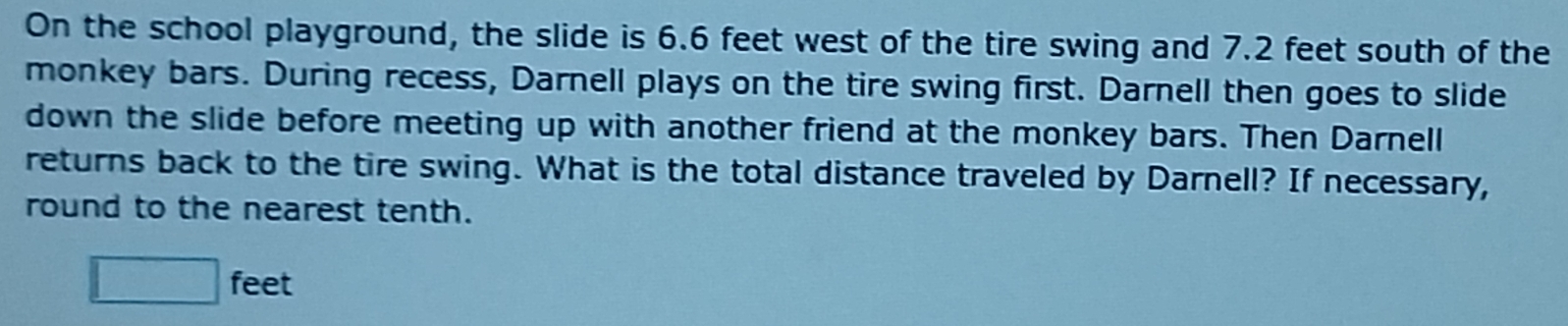 On the school playground, the slide is 6.6 feet west of the tire swing and 7.2 feet south of the 
monkey bars. During recess, Darnell plays on the tire swing first. Darnell then goes to slide 
down the slide before meeting up with another friend at the monkey bars. Then Darnell 
returns back to the tire swing. What is the total distance traveled by Darnell? If necessary, 
round to the nearest tenth.
□ feet