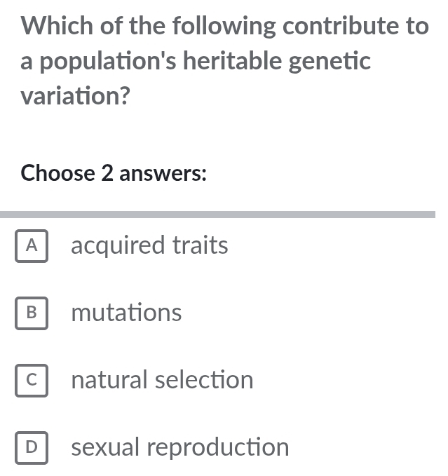 Which of the following contribute to
a population's heritable genetic
variation?
Choose 2 answers:
A acquired traits
B mutations
C natural selection
D sexual reproduction