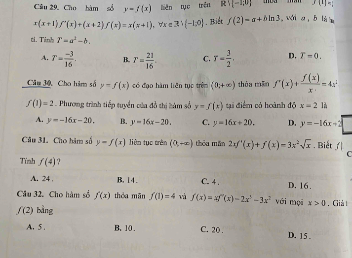 Cho hàm số y=f(x) liên tục trên Rvee  -1;0 toa màn f(1)=1
x(x+1)f'(x)+(x+2)f(x)=x(x+1), forall x∈ R/ -1;0. Biết f(2)=a+bln 3 , với a , b là h
tỉ. Tính T=a^2-b.
A. T= (-3)/16 . B. T= 21/16 . C. T= 3/2 .
D. T=0. 
Câu 30. Cho hàm số y=f(x) có đạo hàm liên tục trên (0;+∈fty ) thỏa mãn f'(x)+ f(x)/x =4x^2
f(1)=2. Phương trình tiếp tuyến của đồ thị hàm số y=f(x) tại điểm có hoành độ x=2 là
A. y=-16x-20. B. y=16x-20. C. y=16x+20. D. y=-16x+2
Câu 31. Cho hàm số y=f(x) liên tục trên (0;+∈fty ) thỏa mãn 2xf'(x)+f(x)=3x^2sqrt(x). Biết f(|
C
Tính f(4) ?
A. 24. B. 14. C. 4. D. 16.
Câu 32. Cho hàm số f(x) thỏa mãn f(1)=4 và f(x)=xf'(x)-2x^3-3x^2 với mọi x>0. Giá t
f(2) bằng
A. 5. B. 10. C. 20. D. 15.