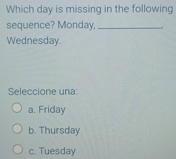 Which day is missing in the following
sequence? Monday,_
-1
Wednesday.
Seleccione una:
a. Friday
b. Thursday
c. Tuesday