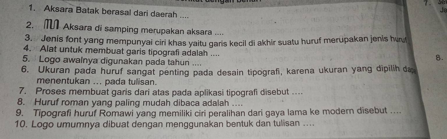 Ja 
1. Aksara Batak berasal dari daerah .... 
2. M Aksara di samping merupakan aksara .... 
3. Jenis font yang mempunyai ciri khas yaitu garis kecil di akhir suatu huruf merupakan jenis huruf 
4. Alat untuk membuat garis tipografi adalah .... 
5. Logo awalnya digunakan pada tahun .... 
8. 
6. Ukuran pada huruf sangat penting pada desain tipografi, karena ukuran yang dipilih dap 
menentukan ... pada tulisan. 
7. Proses membuat garis dari atas pada aplikasi tipografi disebut .. 
8. Huruf roman yang paling mudah dibaca adalah _ 
9. Tipografi huruf Romawi yang memiliki ciri peralihan dari gaya lama ke modern disebut .... 
10. Logo umumnya dibuat dengan menggunakan bentuk dan tulisan_