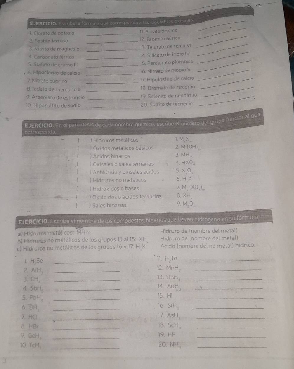 EJERCICió. Escribe la fórmula que corresponda a las siguientes oxisales_
1. Clorato de potasio _11. Borato de cinc
2. Fosfita ferroso _12. Bromito aúrico
_
3. Nitrito de magnesio _13º Telurato de renio VII
_
4. Carbonato férrico_
14. Silicato de iridio IV
_
5. Suifato de crorno III _15. Perclorato plúmbico
_
6. Hipoclorito de calció _16. Nitrato de niobio V_
_
7. Nitrato cúprico _17. Hipofosfito de calcio_
8. lodato de-mercurio II _18. Bromato de circonio_
9. Arseniato de estrancio _19. Selenito de neodimio_
10. Hiposulfito de sodio _20. Sulfito de tecnecio
EJERCICIO. En el parentesis de cada nombre químico, escribe el número del grupo funcional que
corresponda.
1.
 ) Hidruros metálicos MX
) Óxidos metálicos básicos 2 M(OH)
) Acidos binarios 3. MH_m
 ) Oxisales o sales ternarias 4. HXO_4
【 ) Anhidrido y oxisales ácidos 5. X_2O_3
 ) Hidruros no metálicos 6 HX
7.
【  Hidróxidos o bases M,(XO_0)_-
 ) Oxiácidos o ácidos ternarios B. XH_.
9.
[ ) Sales binarias M_2O_m
EJERCICIO. Escribe el nombre de los compuestos binarios que llevan hidrógeno en su fórmula
a) Hidruros metálicos: MHm Hîdruro de (nombre del metal)
b) Hidruros no metálicos de los grupos 13 al 15:XH. Hidruro de (nombre del metal)
c) Hidruros no metálicos de los grupos 16 y 17:HX Ácido (nombre del no metal) hídrico.
1. H_2Se _
11. H_2Te _
12. MnH_2
2. A[H_3 _13. RhH_4 __
3 CH_4 _
14.
4. SbH_5 _ AuH_3 _
5. PbH_4 _
15. HI
_
16.
6. ^^-BH_3 _ SiH_3 _
7. HCI _
17. AsH_3 _
8. HBr _18. ScH_4 _
9. GeH_4 _19. HF _
10. TcH, _20. NH_3 _
√