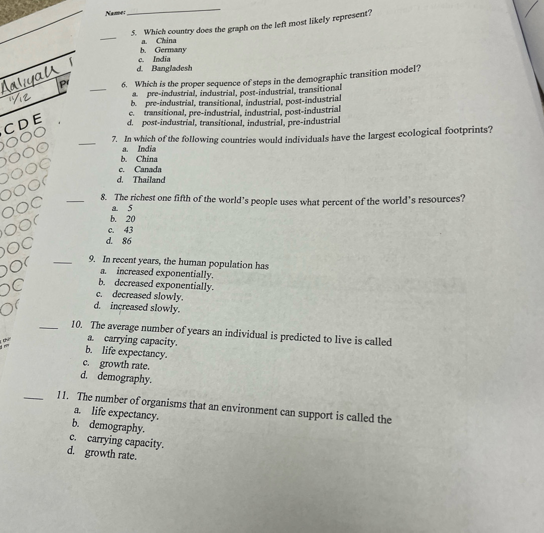 Name:
_
5. Which country does the graph on the left most likely represent?
_
a. China
b. Germany
c. India
d. Bangladesh
_
6. Which is the proper sequence of steps in the demographic transition model?
a. pre-industrial, industrial, post-industrial, transitional
b. pre-industrial, transitional, industrial, post-industrial
c. transitional, pre-industrial, industrial, post-industrial
CDE
d. post-industrial, transitional, industrial, pre-industrial
_7. In which of the following countries would individuals have the largest ecological footprints?
a. India
b. China
c. Canada
d. Thailand
_8. The richest one fifth of the world’s people uses what percent of the world’s resources?
a. 5
b. 20
c. 43
d. 86
_9. In recent years, the human population has
a. increased exponentially.
b. decreased exponentially.
c. decreased slowly.
d. increased slowly.
_10. The average number of years an individual is predicted to live is called
thin
a. carrying capacity.
m
b. life expectancy.
c. growth rate.
d. demography.
_11. The number of organisms that an environment can support is called the
a. life expectancy.
b. demography.
c. carrying capacity.
d. growth rate.