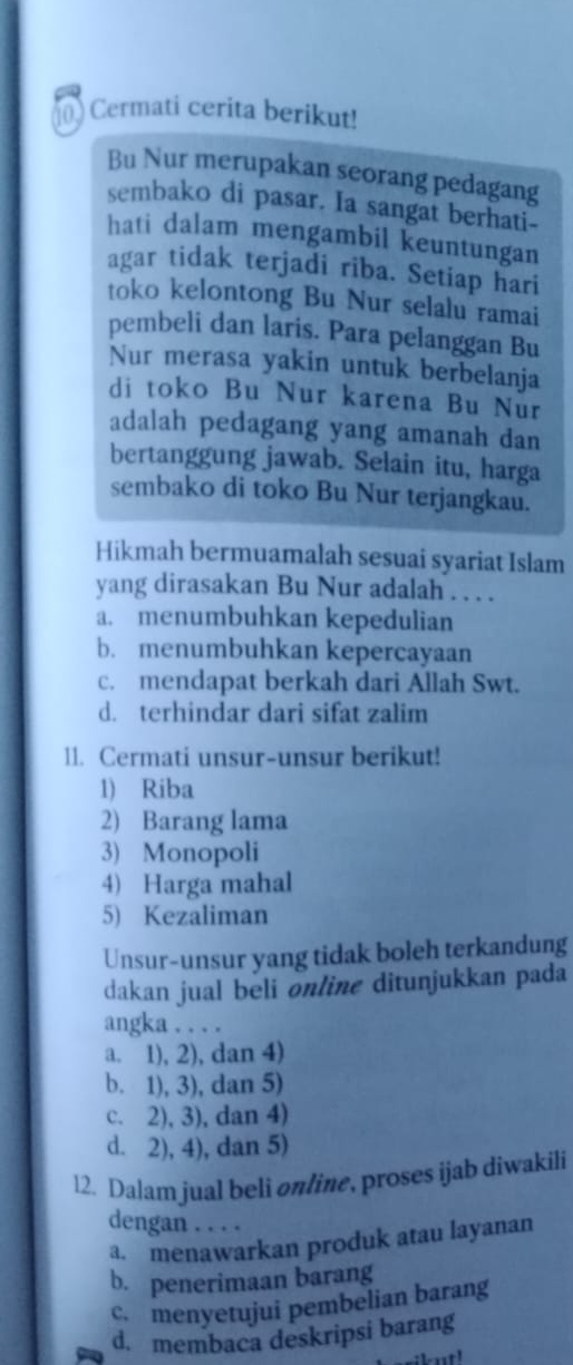 Cermati cerita berikut!
Bu Nur merupakan seorang pedagang
sembako di pasar. Ia sangat berhati
hati dalam mengambil keuntungan
agar tidak terjadi riba. Setiap hari
toko kelontong Bu Nur selalu ramai
pembeli dan laris. Para pelanggan Bu
Nur merasa yakin untuk berbelanja
di toko Bu Nur karena Bu Nur
adalah pedagang yang amanah dan
bertanggung jawab. Selain itu, harga
sembako di toko Bu Nur terjangkau.
Hikmah bermuamalah sesuai syariat Islam
yang dirasakan Bu Nur adalah . . . .
a. menumbuhkan kepedulian
b. menumbuhkan kepercayaan
c. mendapat berkah dari Allah Swt.
d. terhindar dari sifat zalim
11. Cermati unsur-unsur berikut!
1) Riba
2) Barang lama
3) Monopoli
4) Harga mahal
5) Kezaliman
Unsur-unsur yang tidak boleh terkandung
dakan jual bēli online ditunjukkan pada
angka . . . .
a. 1), 2), dan 4)
b. 1), 3), dan 5)
c. 2), 3), dan 4)
d. 2), 4), dan 5)
12. Dalam jual beli online, proses ijab diwakili
dengan . . . .
a. menawarkan produk atau layanan
b. penerimaan barang
c. menyetujui pembelian barang
d. membaca deskripsi barang