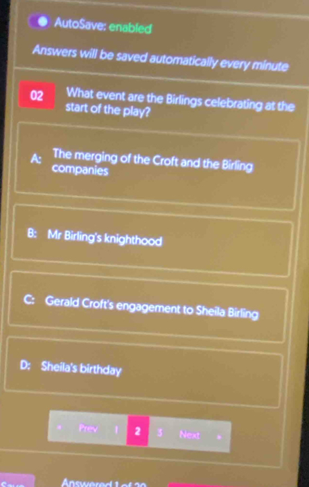 AutoSave: enabled
Answers will be saved automatically every minute
02 What event are the Birlings celebrating at the
start of the play?
A: The merging of the Croft and the Birling
companies
B: Mr Birling's knighthood
C: Gerald Croft's engagement to Sheila Birling
D: Sheila's birthday
. Prev 1 2 3 Next
Answered 1