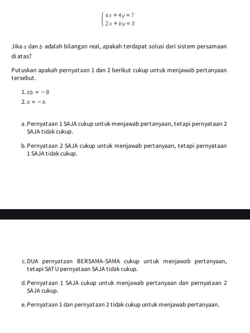 beginarrayl ax+4y=7 2x+by=3endarray.
Jikaā dan b adalah bilangan real, apakah terdapat solusi dari sistem persamaan
di atas?
Putuskan apakah pernyataan 1 dan 2 berikut cukup untuk menjawab pertanyaan
tersebut.
1. ab=-8
2. a=-b
a. Pernyataan 1 SAJA cukup untuk menjawab pertanyaan, tetapi pernyataan 2
SAJA tidak cukup.
b.Pernyataan 2 SAJA cukup untuk menjawab pertanyaan, tetapi pernyataan
1 SAJA tidak cukup.
c.DUA pernyataan BERSAMA-SAMA cukup untuk menjawab pertanyaan,
tetapi SATU pernyataan SAJA tidak cukup.
d.Pernyataan 1 SAJA cukup untuk menjawab pertanyaan dan pernyataan 2
SAJA cukup.
e. Pernyataan 1 dan pernyataan 2 tidak cukup untuk menjawab pertanyaan.