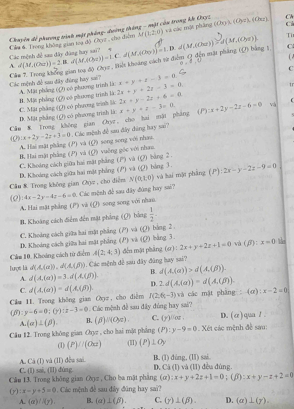 Câ
Chuyên đề phương trình mặt phăng- dường thăng ~ mặt cầu trong kh Oxyz
Câu 6. Trong không gian toạ độ Oxyz , cho điểm M(1;2;0) và các mặt phắng (Oxy),(Oyz),(Oxz). Ch
.
A. d(M,(Oxz))=2.B d(M,(Oyz))=1.C. d(M,(Oxy))=1.D d(M,(Oxz))>d(M,(Oyz)).
Tí1
Các mệnh đề sau dây dúng hay sai?
Câu 7. Trong khổng gian toạ độ Oxyz , Biết khoảng cách từ điểm Q đến mặt phẳng (Q) bằng 1.
C
( 1
Các mệnh đề sau đây đúng hay sai? x+y+z-3=0.
A. Mặt phẳng (Q) có phương trình là: C
B. Mặt phẳng (Q) có phương trình là: 2x+y+2z-3=0.
tr
C. Mặt phẳng (Q) có phương trình là: 2x+y-2z+6=0.
D. Mặt phẳng (Q) có phương trình là: x+y+z-3=0.
Câu 8. Trong không gian Oxyz, cho hai mặt phẳng (P) :x+2y-2z-6=0 và
(
S
(Q) :x+2y-2z+3=0. Các mệnh dề sau đây dúng hay sai?
A. Hai mặt phẳng (P) và (Q) song song với nhau.
B. Hai mặt phẳng (P) và (Q) vuông góc với nhau.
C. Khoảng cách giữa hai mặt phẳng (P) và (Q) bằng 2 .
D. Khoảng cách giữa hai mặt phẳng (P) và (Q) bằng 3.
Câu 8. Trong không gian Oxyz , cho điểm N(0;1;0) và hai mặt phẳng (P):2x-y-2z-9=0
(Q) :4x-2y-4z-6=0. Các mệnh đề sau đây đúng hay sai?
A. Hai mặt phẳng (P) và (Q) song song với nhau.
B. Khoảng cách điểm đến mặt phẳng (Q) bằng  1/2 .
C. Khoảng cách giữa hai mặt phẳng (P) và (Q) bằng 2 .
D. Khoảng cách giữa hai mặt phẳng (P) và (Q) bằng 3 .
Câu 10. Khoảng cách từ điểm A(2;4;3) đến mặt phẳng (α) : 2x+y+2z+1=0 và (beta ):x=0 lần
lượt là d(A,(alpha )),d(A,(beta )). Các mệnh đề sau đây đúng hay sai?
B. d(A,(alpha ))>d(A,(beta )).
A. d(A,(alpha ))=3.d(A,(beta )).
C. d(A,(alpha ))=d(A,(beta )).
D. 2.d(A,(alpha ))=d(A,(beta )).
Câu 11. Trong không gian Oxyz, cho điểm I(2;6;-3) và các mặt phẳng : ( O ) x-2=0
(beta ): y-6=0;(y):z-3=0 Các mệnh đề sau đây đúng hay sai?
A. (alpha )⊥ (beta ). B. (beta )//(Oyz). C. (Y)//oz. D. (alpha ) qua I .
Câu 12. Trong không gian Oxyz , cho hai mặt phẳng (P) : y-9=0 Xét các mệnh đề sau:
(I) (P)//(Oxz) (II) (P)⊥ Oy
A. Cả (I) và (II) đều sai. B. (I) đúng, (II) sai.
C. (I) sai, (II) đúng. D. Cả (I) và (II) đều đúng.
Câu 13. Trong không gian Oxyz , Cho ba mặt phăng (alpha ):x+y+2z+1=0;(β): x+y-z+2=0
(y) :x-y+5=0. Các mệnh đề sau đây đúng hay sai?
A. (alpha )//(gamma ). B. (alpha )⊥ (beta ). C. (gamma )⊥ (beta ). D. (alpha )⊥ (gamma ).