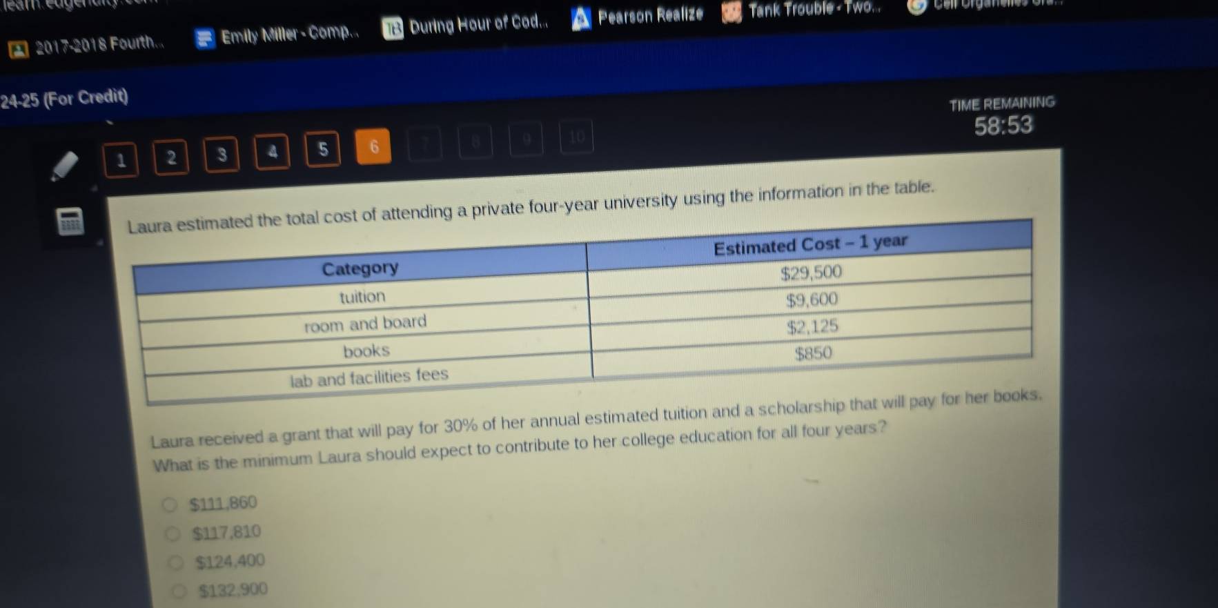 2017-2018 Fourth... a Emily Miller - Comp... During Hour of Cod... Pearson Realize Tank Trouble - Two. .
24 -25 (For Credit)
TIME REMAINING
8 9 10
1 2 3 4 5 6 58:53
ing a private four-year university using the information in the table.
Laura received a grant that will pay for 30% of her annual estimated tuition and a scho
What is the minimum Laura should expect to contribute to her college education for all four years?
$111,860
$117,810
$124,400
$132,900