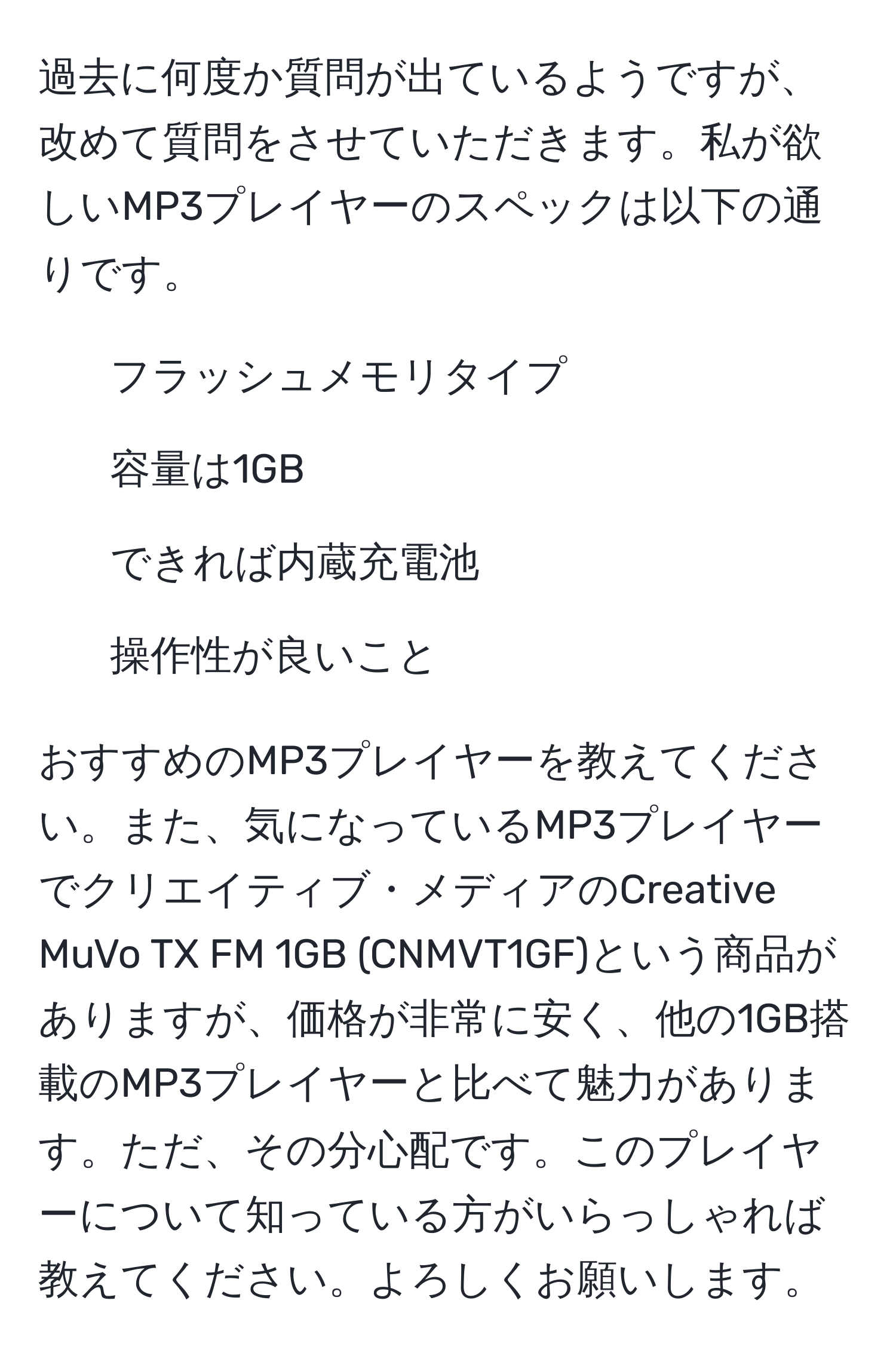 過去に何度か質問が出ているようですが、改めて質問をさせていただきます。私が欲しいMP3プレイヤーのスペックは以下の通りです。  
- フラッシュメモリタイプ  
- 容量は1GB  
- できれば内蔵充電池  
- 操作性が良いこと  

おすすめのMP3プレイヤーを教えてください。また、気になっているMP3プレイヤーでクリエイティブ・メディアのCreative MuVo TX FM 1GB (CNMVT1GF)という商品がありますが、価格が非常に安く、他の1GB搭載のMP3プレイヤーと比べて魅力があります。ただ、その分心配です。このプレイヤーについて知っている方がいらっしゃれば教えてください。よろしくお願いします。