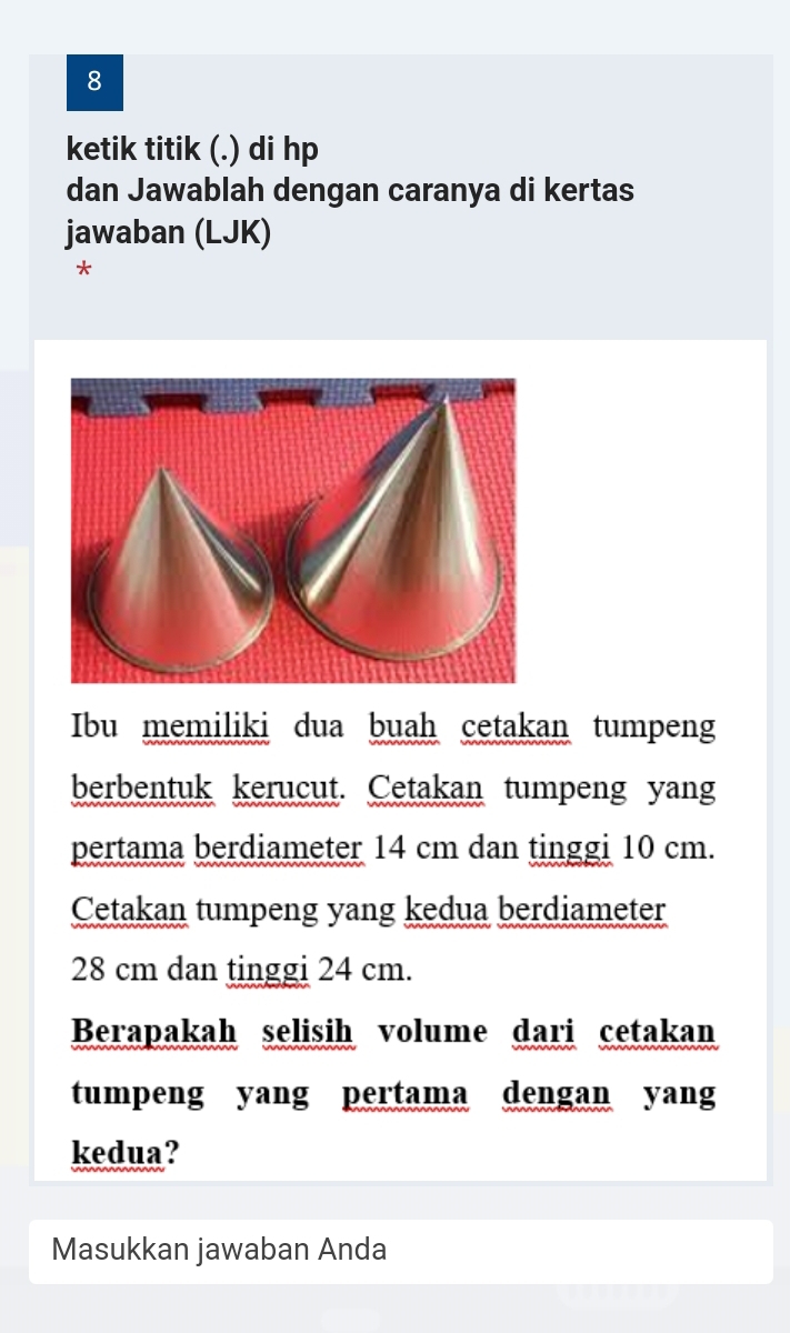 ketik titik (.) di hp 
dan Jawablah dengan caranya di kertas 
jawaban (LJK) 
* 
Ibu memiliki dua buah cetakan tumpeng 
berbentuk kerucut. Cetakan tumpeng yang 
pertama berdiameter 14 cm dan tinggi 10 cm. 
Cetakan tumpeng yang kedua berdiameter
28 cm dan tinggi 24 cm. 
Berapakah selisih volume dari cetakan 
tumpeng yang pertama dengan yang 
kedua? 
Masukkan jawaban Anda