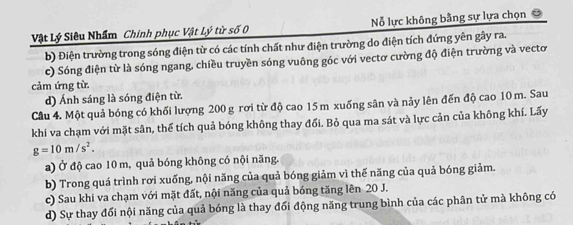 Vật Lý Siêu Nhẩm Chinh phục Vật Lý từ số 0 Nỗ lực không bằng sự lựa chọn
b) Điện trường trong sóng điện từ có các tính chất như điện trường do điện tích đứng yên gây ra.
c) Sóng điện từ là sóng ngang, chiều truyền sóng vuông góc với vectơ cường độ điện trường và vectơ
cảm ứng từ.
d) Ánh sáng là sóng điện từ.
Câu 4. Một quả bóng có khối lượng 200 g rơi từ độ cao 15m xuống sân và nảy lên đến độ cao 10 m. Sau
khi va chạm với mặt sân, thể tích quả bóng không thay đổi. Bỏ qua ma sát và lực cản của không khí. Lấy
g=10m/s^2.
a) Ở độ cao 10 m, quả bóng không có nội năng.
b) Trong quá trình rơi xuống, nội năng của quả bóng giảm vì thế năng của quả bóng giảm.
c) Sau khi va chạm với mặt đất, nội năng của quả bóng tăng lên 20 J.
d) Sự thay đổi nội năng của quả bóng là thay đổi động năng trung bình của các phân tử mà không có