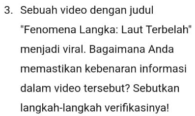 Sebuah video dengan judul 
''Fenomena Langka: Laut Terbelah'' 
menjadi viral. Bagaimana Anda 
memastikan kebenaran informasi 
dalam video tersebut? Sebutkan 
langkah-langkah verifıkasinya!