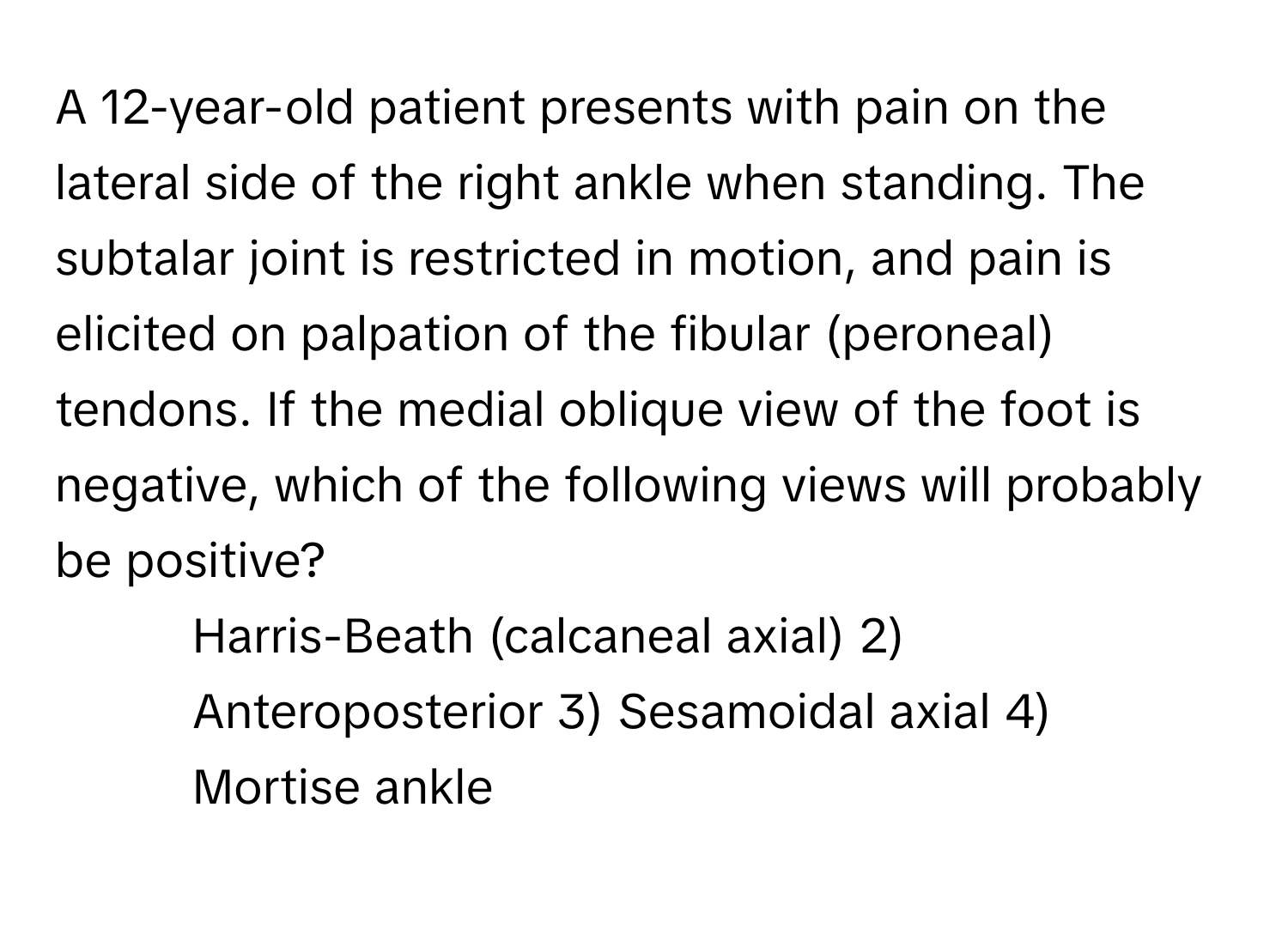 A 12-year-old patient presents with pain on the lateral side of the right ankle when standing. The subtalar joint is restricted in motion, and pain is elicited on palpation of the fibular (peroneal) tendons. If the medial oblique view of the foot is negative, which of the following views will probably be positive?

1) Harris-Beath (calcaneal axial) 2) Anteroposterior 3) Sesamoidal axial 4) Mortise ankle