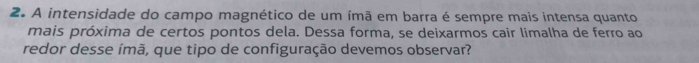 A intensidade do campo magnético de um ímã em barra é sempre mais intensa quanto 
mais próxima de certos pontos dela. Dessa forma, se deixarmos cair limalha de ferro ao 
redor desse ímã, que tipo de configuração devemos observar?