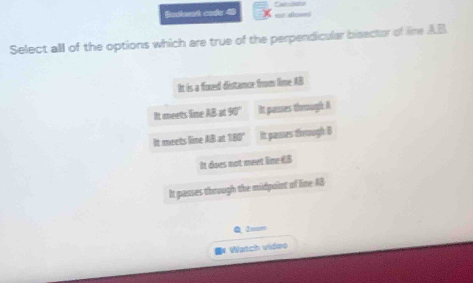 Besloeak code 48 x=_  
Select all of the options which are true of the perpendicular bisector of line A. B
It is a foxed distance from lime AB
It meets line 18an90° It gasses though A
It meets line AB at 180° It passes thoough B
It does not meet lime 68
It passes through the midpoint of line AB
Watch video