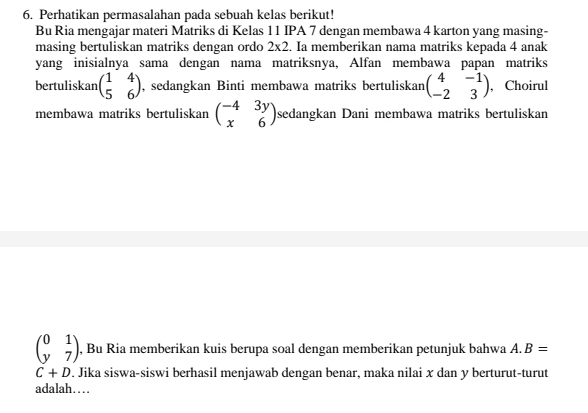 Perhatikan permasalahan pada sebuah kelas berikut! 
Bu Ria mengajar materi Matriks di Kelas 11 IPA 7 dengan membawa 4 karton yang masing- 
masing bertuliskan matriks dengan ordo 2* 2. Ia memberikan nama matriks kepada 4 anak 
yang inisialnya sama dengan nama matriksnya, Alfan membawa papan matriks 
bertuliskan beginpmatrix 1&4 5&6endpmatrix , sedangkan Binti membawa matriks bertuliskan beginpmatrix 4&-1 -2&3endpmatrix , Choirul 
membawa matriks bertuliskan beginpmatrix -4&3y x&6endpmatrix sedangkan Dani membawa matriks bertuliskan
beginpmatrix 0&1 y&7endpmatrix , Bu Ria memberikan kuis berupa soal dengan memberikan petunjuk bahwa A. B=
C+D. Jika siswa-siswi berhasil menjawab dengan benar, maka nilai x dan y berturut-turut 
adalah…